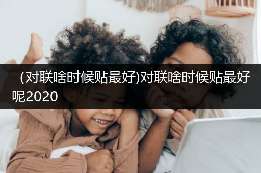 （对联啥时候贴最好)对联啥时候贴最好呢2020